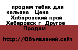 продам табак для кальяна › Цена ­ 1 000 - Хабаровский край, Хабаровск г. Другое » Продам   